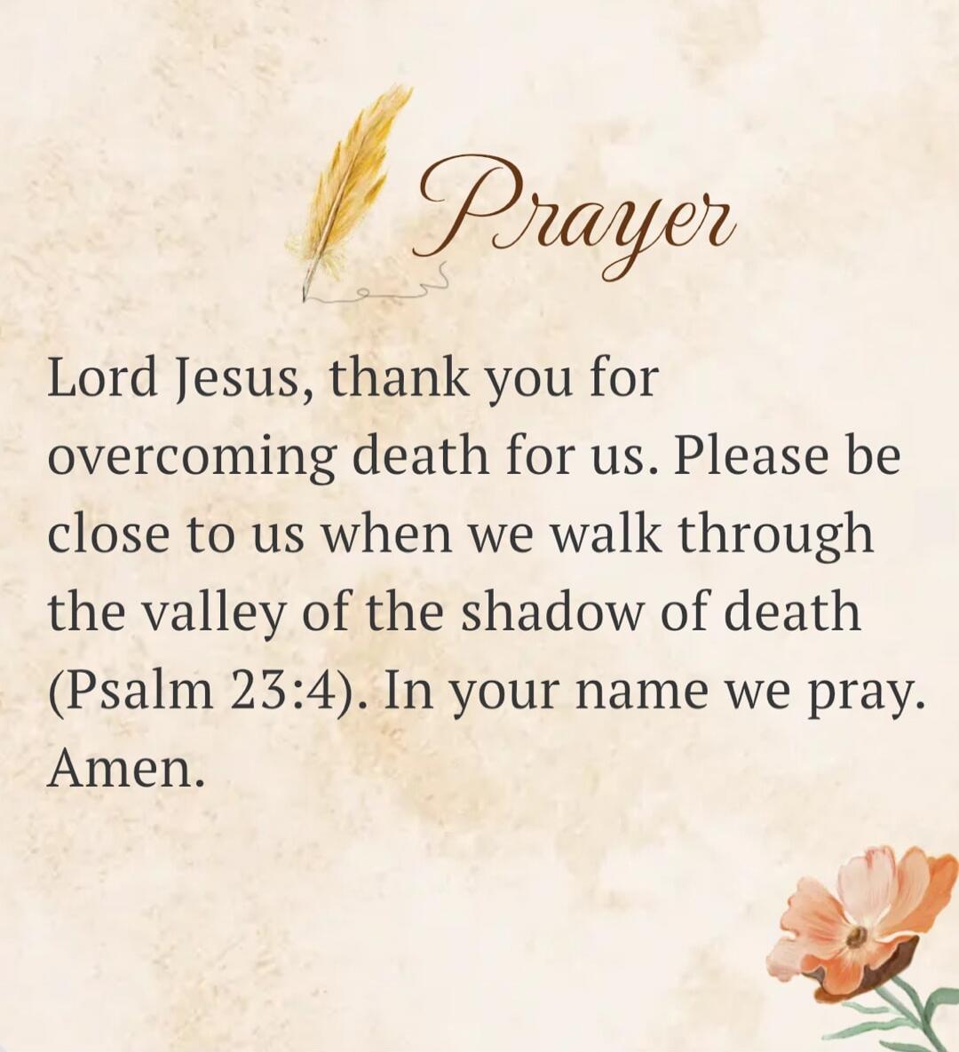 Prayer Lord Jesus, thank you for overcoming death for us. Please be close to us when we walk through the valley of the shadow of death (Psalm 23:4). In your name we pray. Amen.