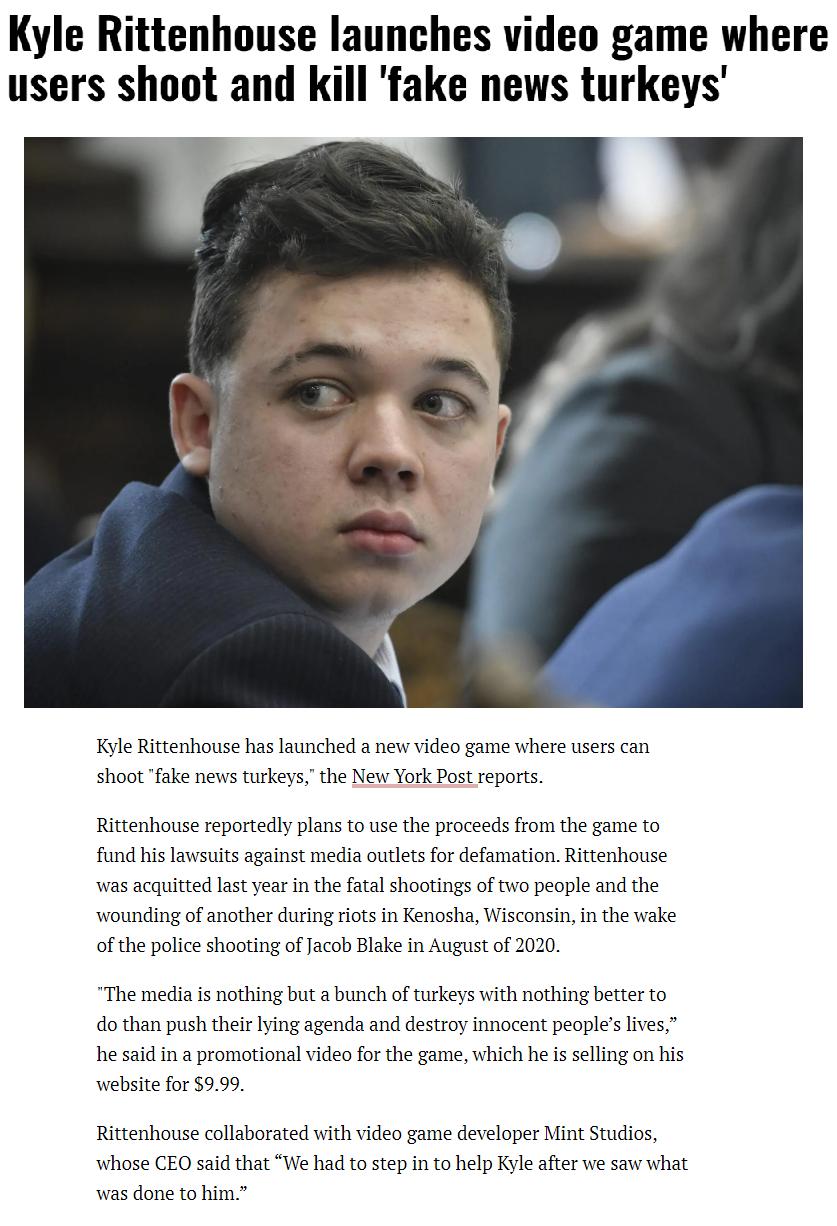 Kyle Rittenhouse launches video game where users shoot and kill fake news turkeys Kyle Rittenhouse has launched a e video game where users can shoot ake news turkeys the New York Postreports Rittenhouse reportely plans o use the proceeds from the game to fund hislawsuits against media outletsfo defamation Rittenhouse was acquited st year in the fatal shootings of o people and the wounding of anoth