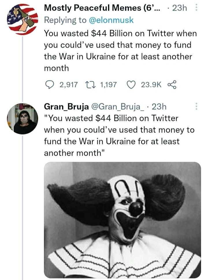 Mostly Peaceful Memes 6 23h Replying to elonmusk 7 You wasted 44 Billion on Twitter when you couldve used that money to fund the War in Ukraine for at least another month Q 2917 T 1197 Q 239K Gran_Bruja Gran_Bruja_ 23h You wasted 44 Billion on Twitter when you couldve used that money to fund the War in Ukraine for at least another month Qa0 T 791 437K o2