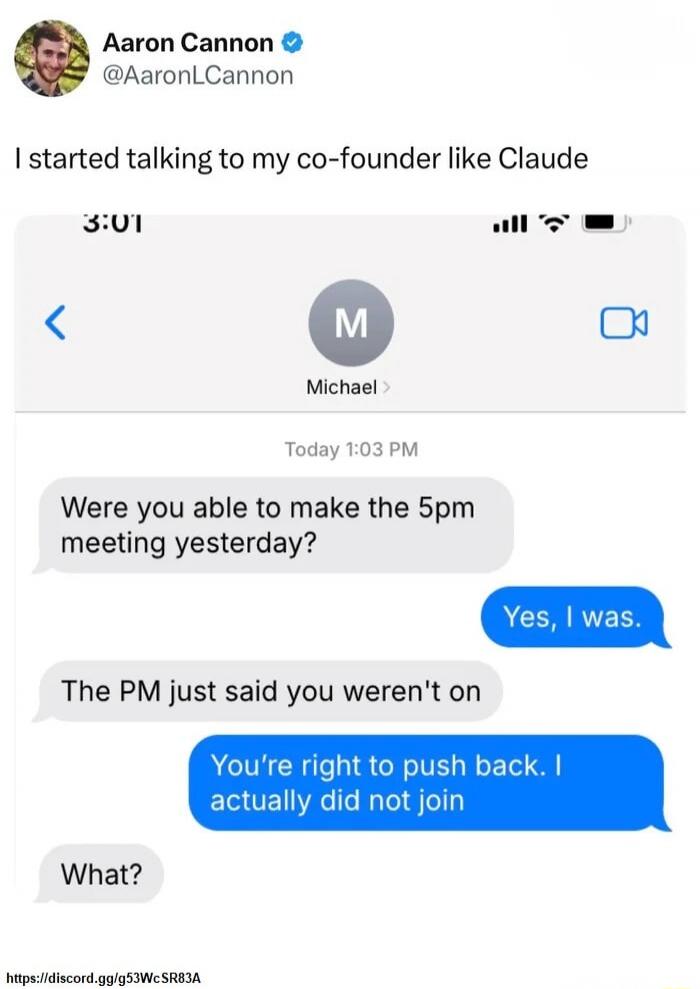 Aaron Cannon @AaronLCannon I started talking to my co-founder like Claude. Michael. Today 1:03 PM. Were you able to make the 5pm meeting yesterday? Yes, I was. The PM just said you weren't on. You're right to push back. I actually did not join. What?