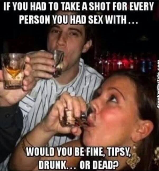 IF YOU HAD TO TAKE A SHOT FOR EVERY PERSON YOU HAD SEX WITH... WOULD YOU BE FINE, TIPSY, DRUNK... OR DEAD?