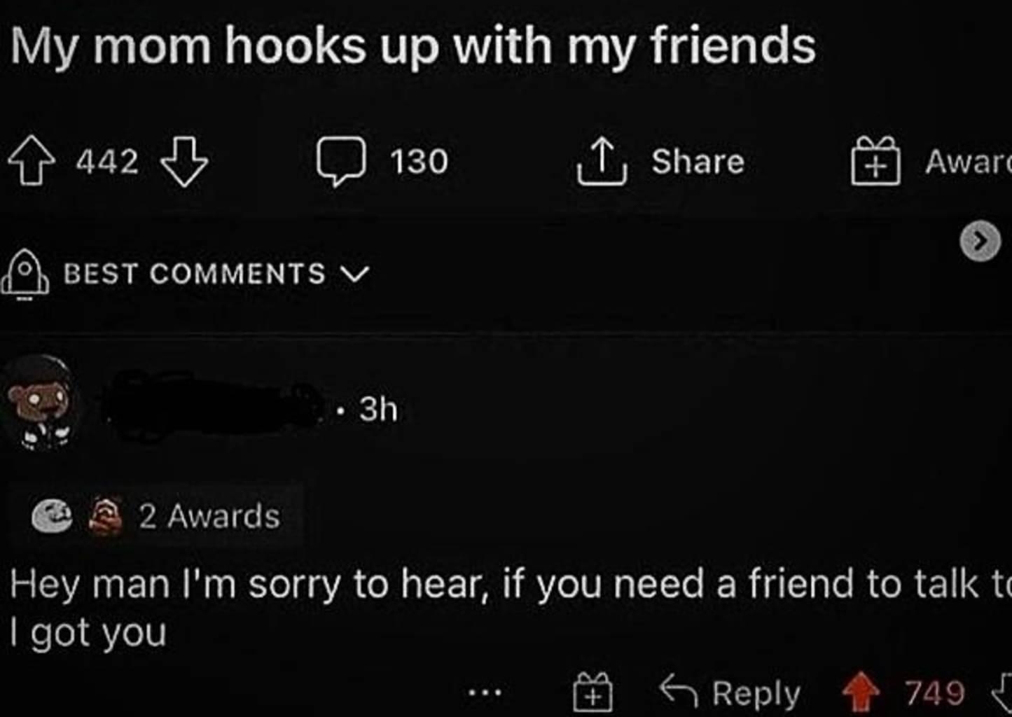 n rconfessions 6h 21 O NSFW My mom hooks up with my friends a2l 130 1 share 5 BEST COMMENTS v Awart 3h 2 2 Awards Hey man Im sorry to hear if you need a friend to talk t I got you S Reply 749