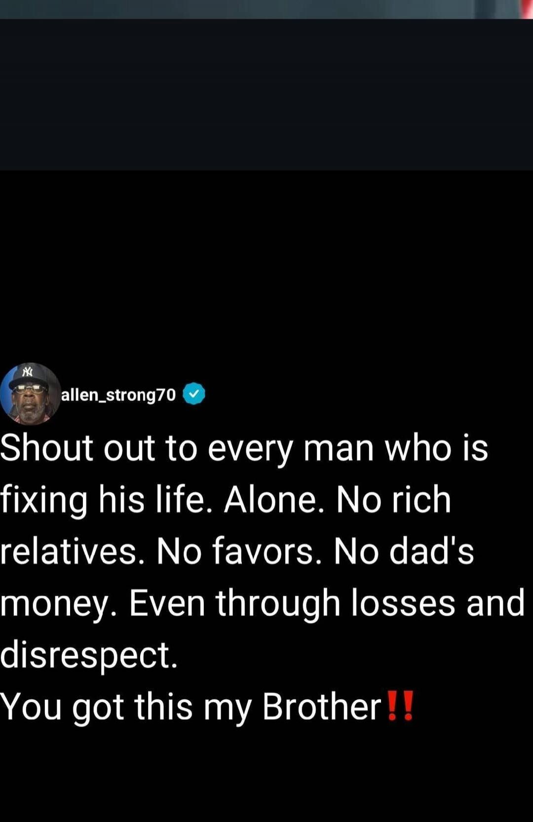 Shout out to every man who is fixing his life. Alone. No rich relatives. No favors. No dad's money. Even through losses and disrespect. You got this my Brother!!