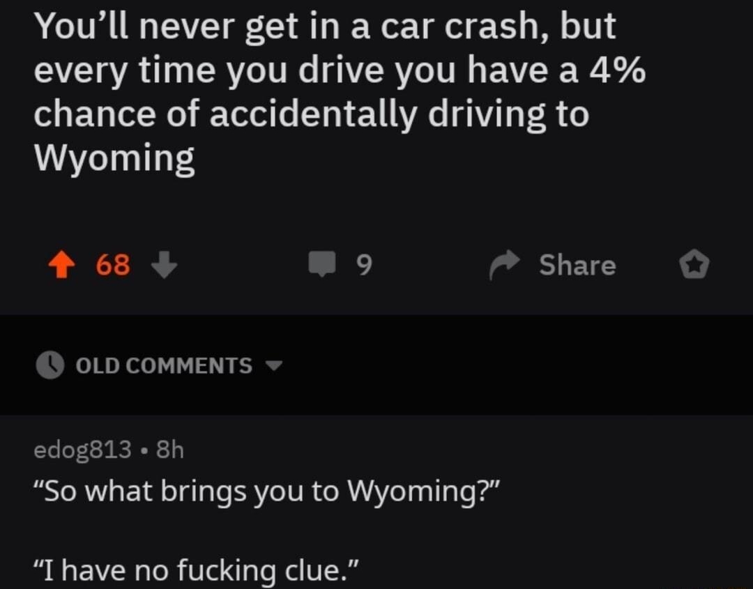 shitysuperpouers Posted by usirprintalot 8h Youll never get in a car crash but every time you drive you have a 4 chance of accidentally driving to Wyoming 4 68 9 Share 0LD COMMENTS edog813 8h So what brings you to Wyoming I have no fucking clue