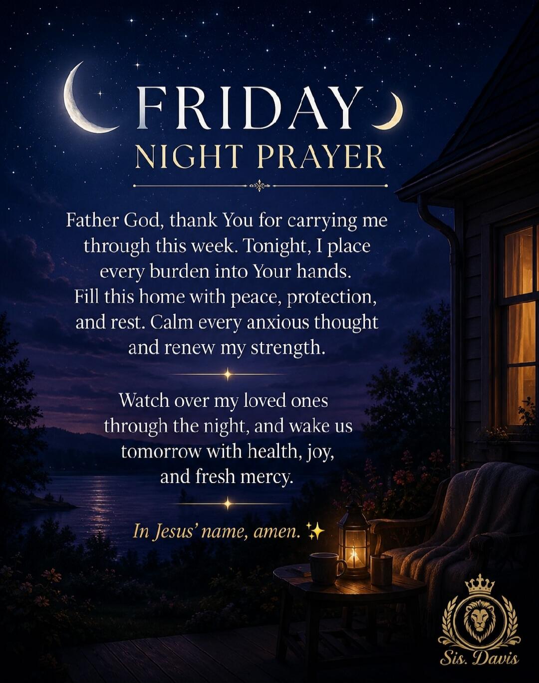 FRIDAY NIGHT PRAYER Father God, thank You for carrying me through this week. Tonight, I place every burden into Your hands. Fill this home with peace, protection, and rest. Calm every anxious thought and renew my strength. Watch over my loved ones through the night, and wake us tomorrow with health, joy, and fresh mercy. In Jesus' name, amen. Sis. 