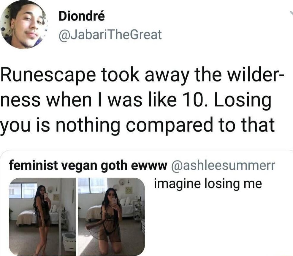 2 Diondr 5 JabariTheGreat Runescape took away the wilder ness when was like 10 Losing you is nothing compared to that feminist vegan goth ewww ashleesummerr imagine losing me