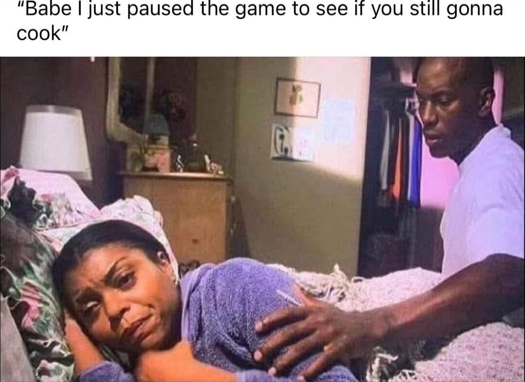Babe I just paused the game to see if you still gonna cook