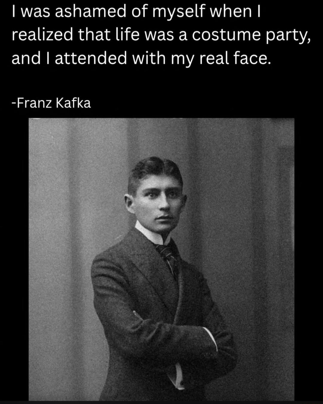 I was ashamed of myself when I realized that life was a costume party, and I attended with my real face. -Franz Kafka