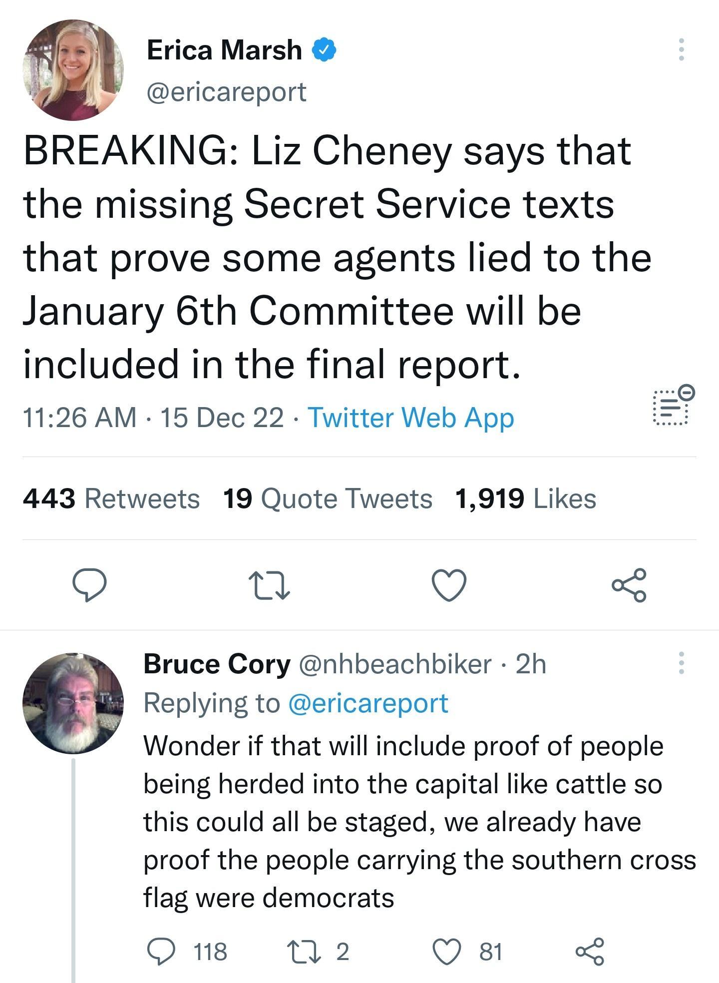 w Erica Marsh ericareport BREAKING Liz Cheney says that the missing Secret Service texts that prove some agents lied to the January 6th Committee will be included in the final report 1126 AM 15 Dec 22 Twitter Web App 443 Retweets 19 Quote Tweets 1919 Likes 9 i Q 3 Bruce Cory nhbeachbiker 2h Replying to ericareport Wonder if that will include proof of people being herded into the capital like cattl