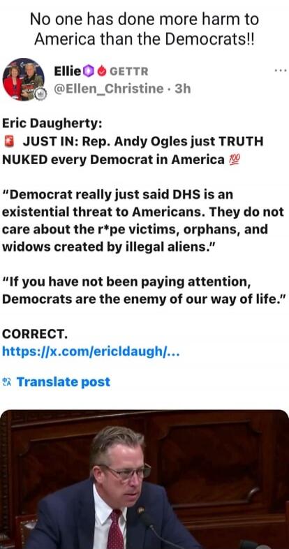 No one has done more harm to America than the Democrats!!

Ellie 🔥💧 GETTR
@Ellen_Christine · 3h

Eric Daugherty:
🟥 JUST IN: Rep. Andy Ogles just TRUTH NUKED every Democrat in America 💯

