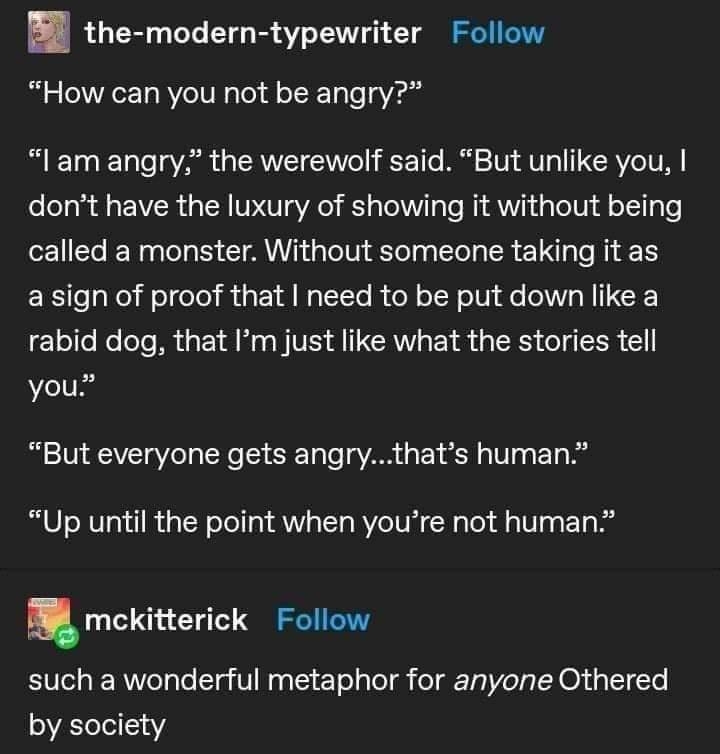 the modern typewriter Follow How can you not be angry lam angry the werewolf said But unlike you dont have the luxury of showing it without being called a monster Without someone taking it as a sign of proof that need to be put down like a rabid dog that Im just like what the stories tell you But everyone gets angrythats human Up until the point when youre not human l mckitterick Follow such a won