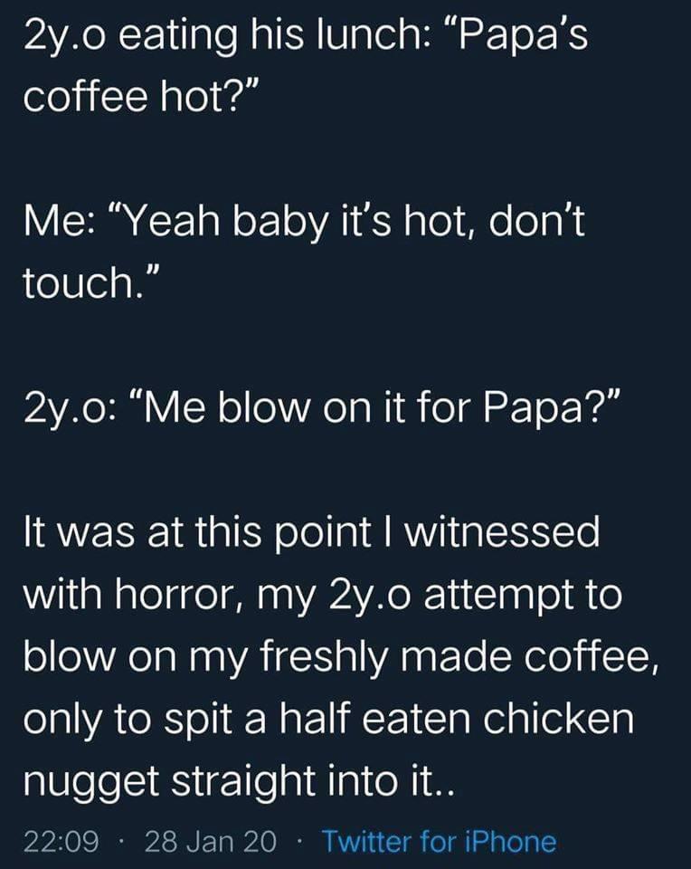 AR OR F 1ilale N a ISR VaTel a R To XS coffee hot Me Yeah baby its hot dont touch AR Y N ol o Rola i o dl n To Yol It was at this point withessed with horror my 2yo attempt to blow on my freshly made coffee only to spit a half eaten chicken nugget straight into it 0S I S IR P10 21 O I K T o l aToTa Y