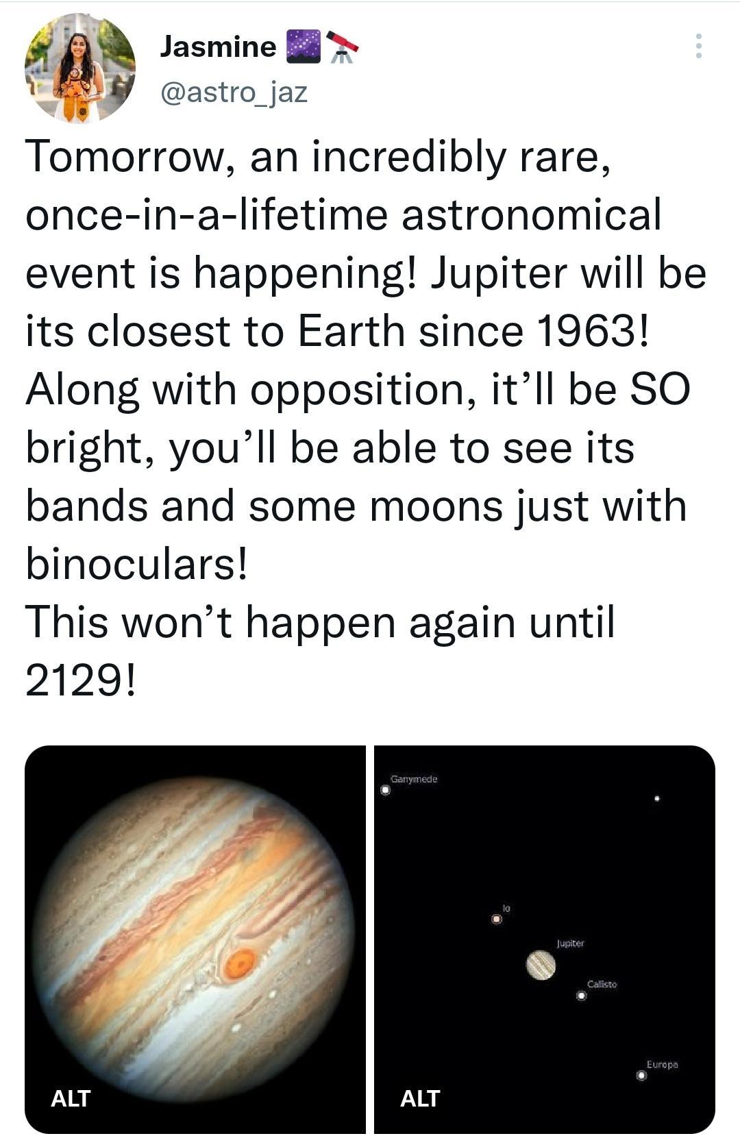F g Jasmine B VBV astro jaz Tomorrow an incredibly rare once in a lifetime astronomical event is happening Jupiter will be its closest to Earth since 1963 Along with opposition itll be SO bright youll be able to see its bands and some moons just with binoculars This wont happen again until 2129