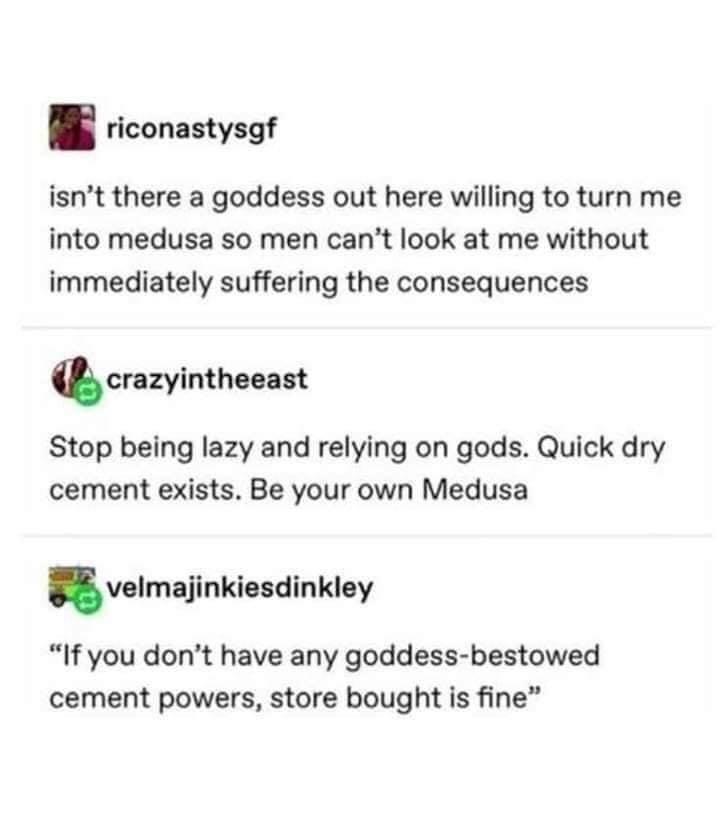 riconastysgf isnt there a goddess out here willing to turn me into medusa so men cant look at me without immediately suffering the consequences chazyintheeast Stop being lazy and relying on gods Quick dry cement exists Be your own Medusa velrnajinkiesdinkley If you dont have any goddess bestowed cement powers store bought is fine