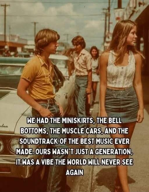 WE HAD THE MINISKIRTS, THE BELL BOTTOMS, THE MUSCLE CARS, AND THE SOUNDTRACK OF THE BEST MUSIC EVER MADE. OURS WASN'T JUST A GENERATION, IT WAS A VIBE THE WORLD WILL NEVER SEE AGAIN