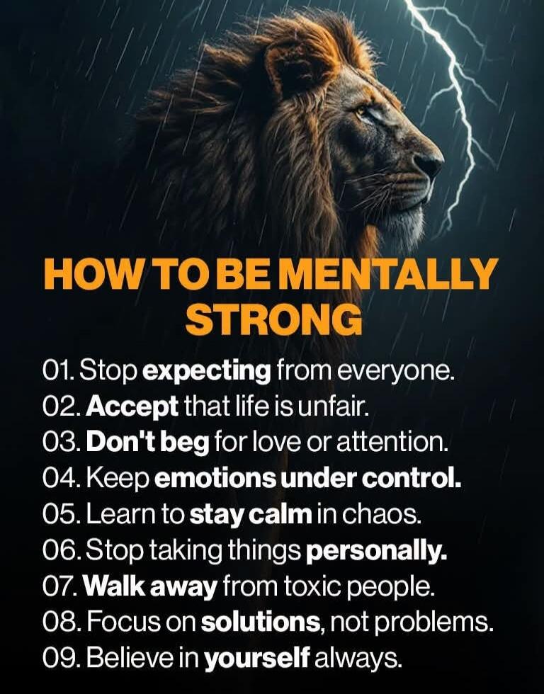 HOW TO BE MENTALLY STRONG. 01. Stop expecting from everyone. 02. Accept that life is unfair. 03. Don't beg for love or attention. 04. Keep emotions under control. 05. Learn to stay calm in chaos. 06. Stop taking things personally. 07. Walk away from toxic people. 08. Focus on solutions, not problems. 09. Believe in yourself always.