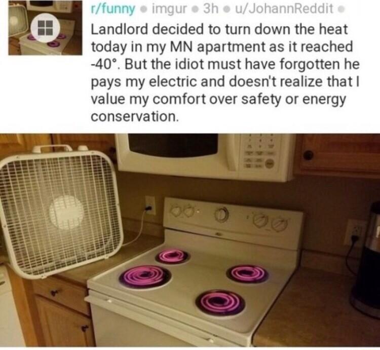Landlord decided to turn down the heat today in my MN apartment as it reached 40 But the idiot must have forgotten he pays my electric and doesnt realize that value my comfort over safety or energy conservation
