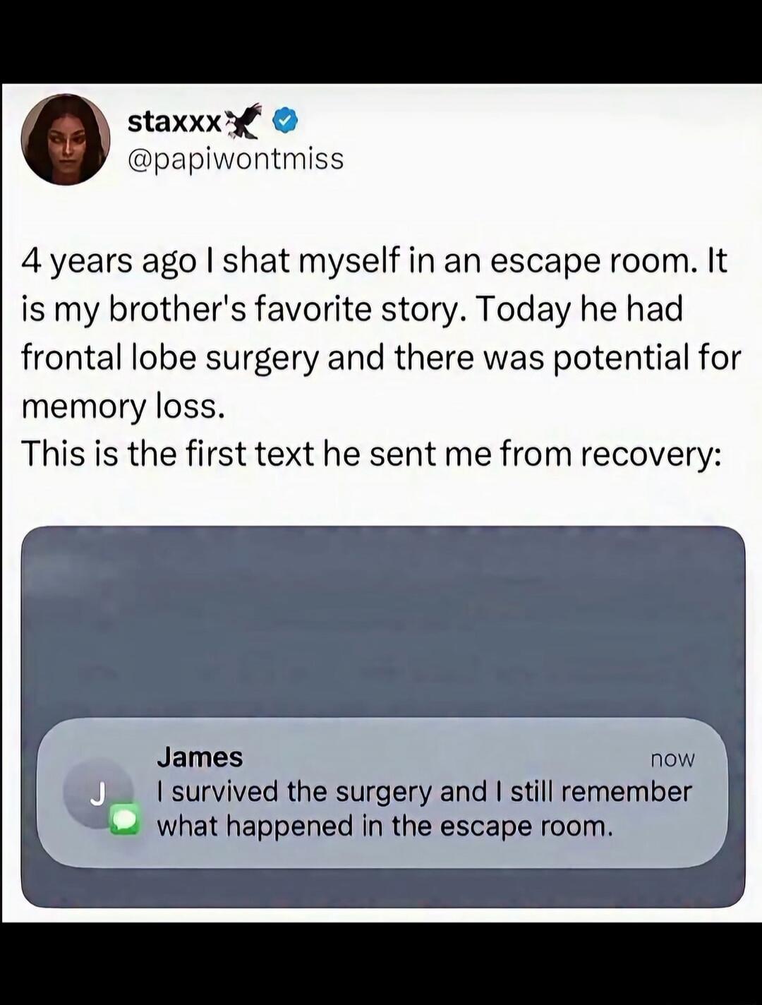 4 years ago I shat myself in an escape room. It is my brother's favorite story. Today he had frontal lobe surgery and there was potential for memory loss. This is the first text he sent me from recovery: James: I survived the surgery and I still remember what happened in the escape room.