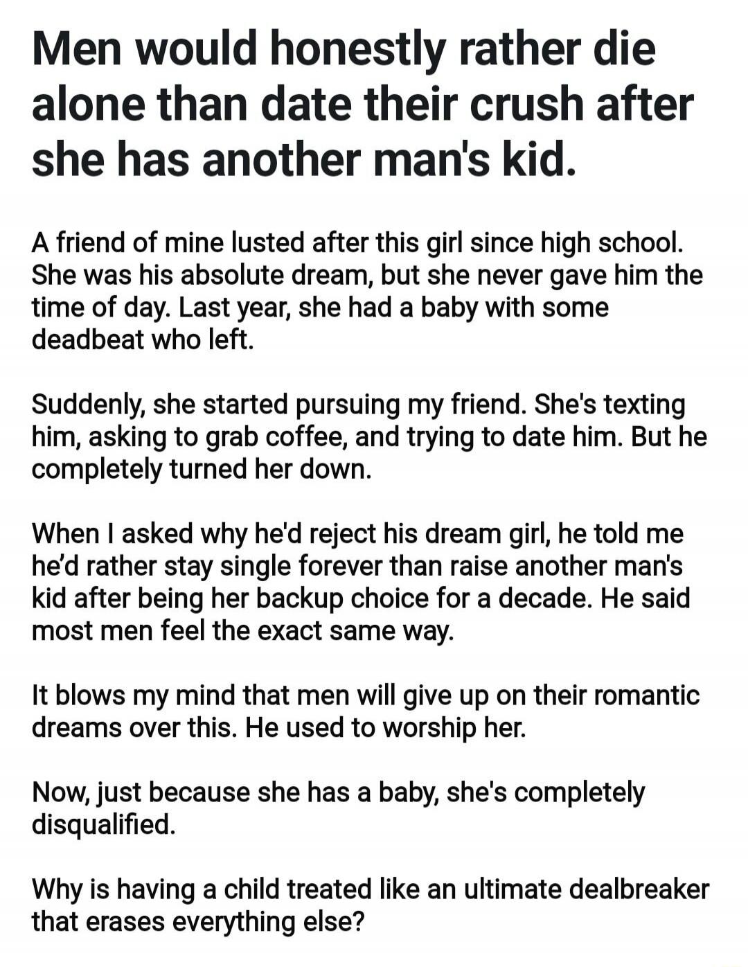 Men would honestly rather die alone than date their crush after she has another man's kid.
A friend of mine lusted after this girl since high school. She was his absolute dream, but she never gave him the time of day. Last year, she had a baby with some deadbeat who left.
Suddenly, she started pursuing my friend. She's texting him, asking to grab c