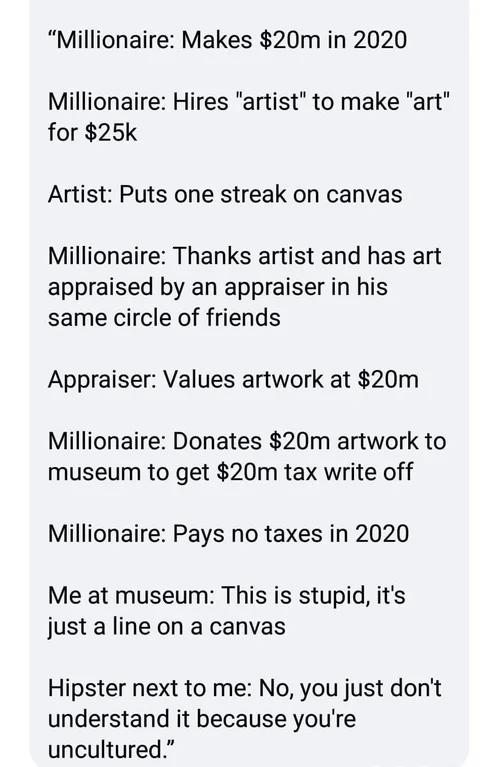 Millionaire Makes 20m in 2020 Millionaire Hires artist to make art for 25k Artist Puts one streak on canvas Millionaire Thanks artist and has art appraised by an appraiser in his same circle of friends Appraiser Values artwork at 20m Millionaire Donates 20m artwork to museum to get 20m tax write off Millionaire Pays no taxes in 2020 Me at museum This is stupid its just a line on a canvas Hipster n