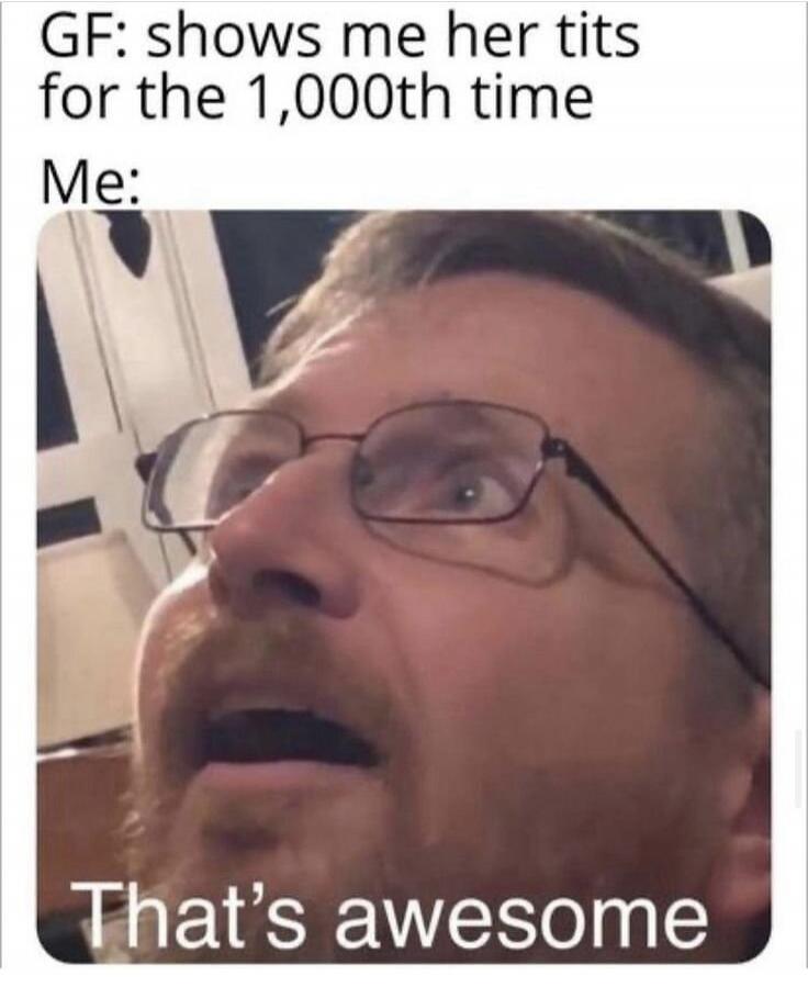 GF: shows me her tits for the 1,000th time Me: That's awesome