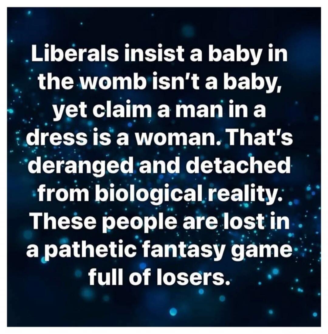 Liberals insist a baby in the womb isn't a baby, yet claim a man in a dress is a woman. That's deranged and detached from biological reality. These people are lost in a pathetic fantasy game full of losers.