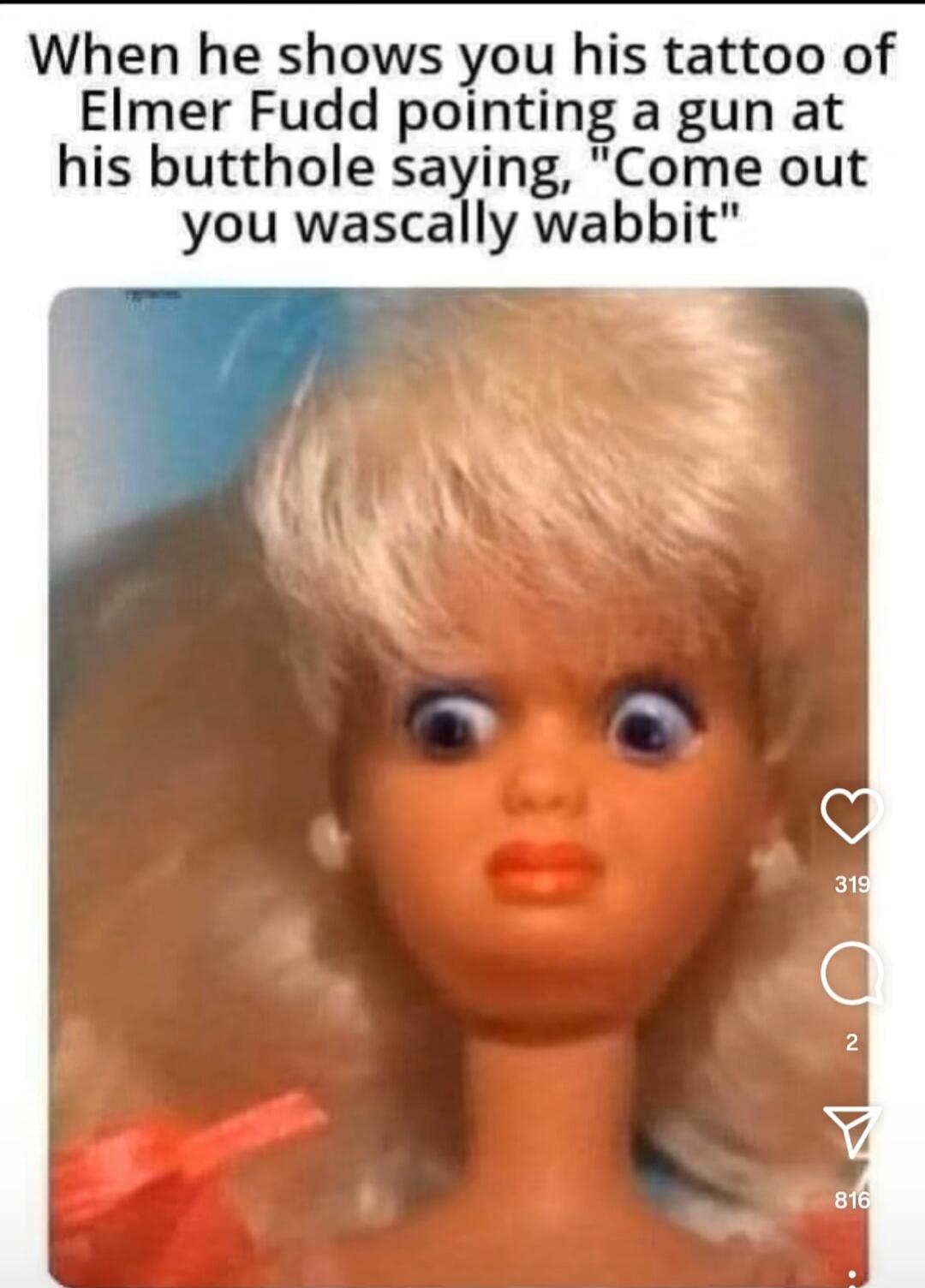 When he shows you his tattoo of Elmer Fudd pointing a gun at his butthole saying, 