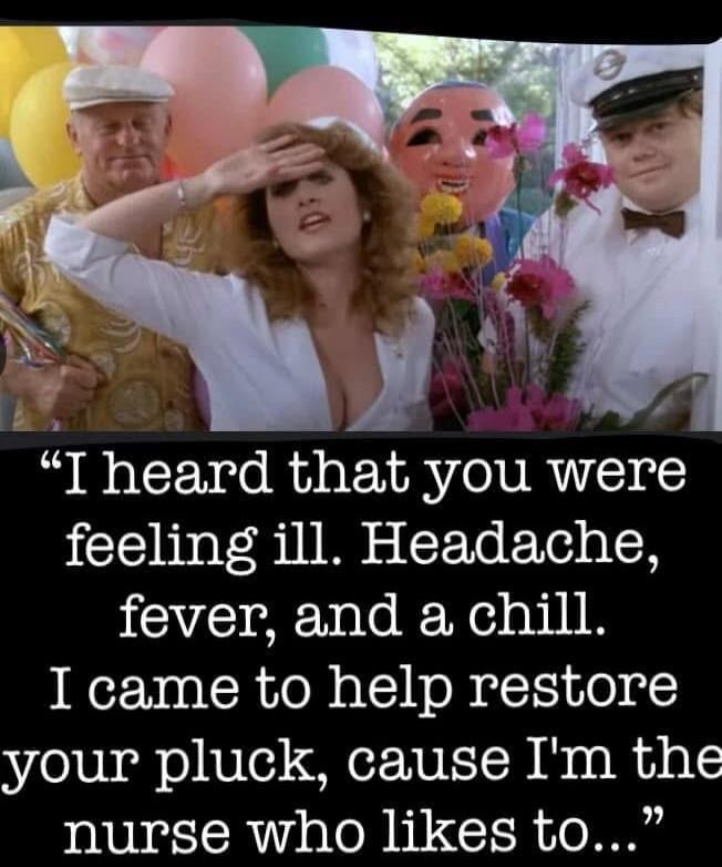 I heard that you were feeling ill. Headache, fever, and a chill. I came to help restore your pluck, cause I'm the nurse who likes to...