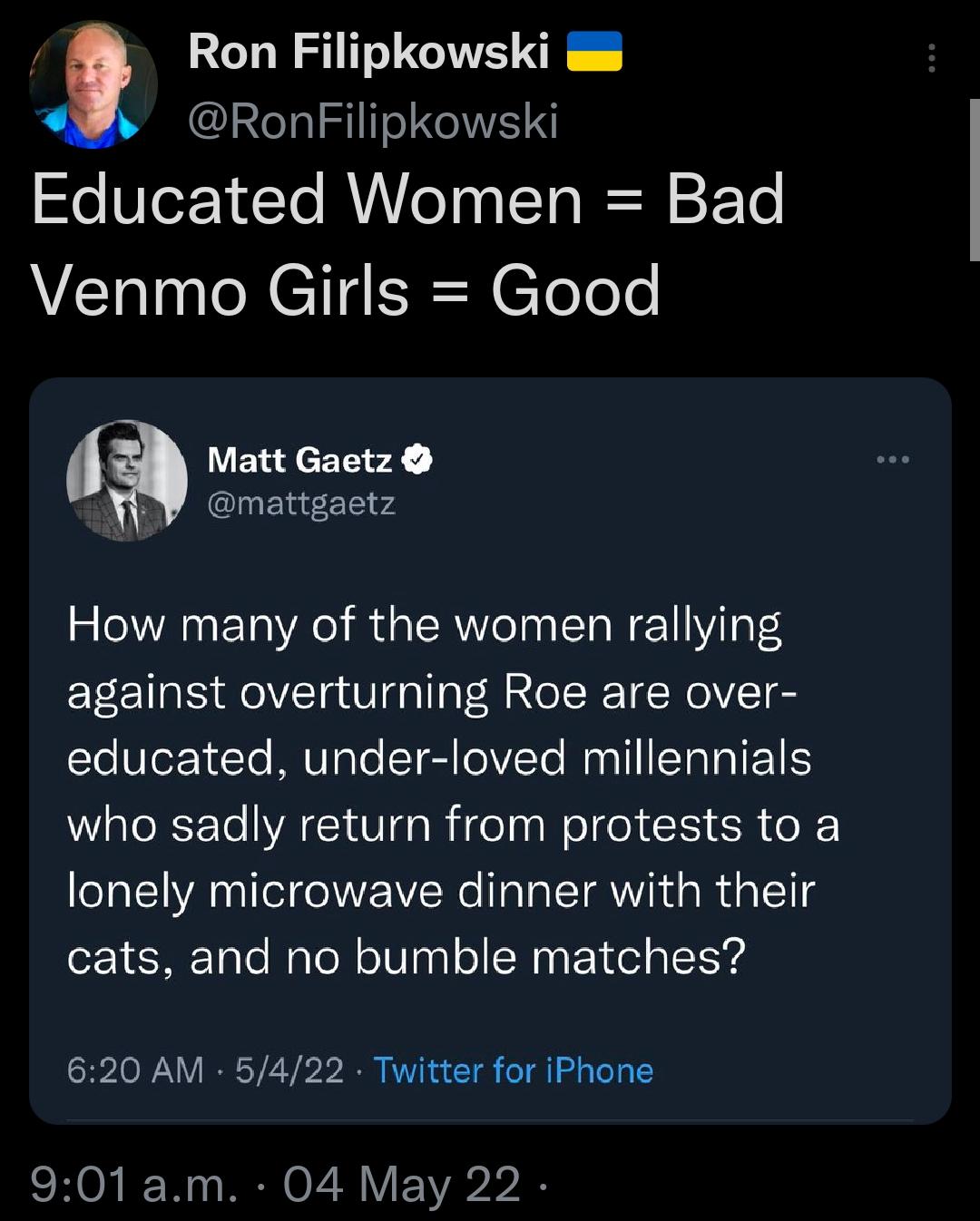Ron Filipkowski RonFilipkowski Educated Women Bad Venmo Girls Good Matt Gaetz l vd How many of the women rallying against overturning Roe are over ToVlez10Ye MV ale IsTRIIV Yo Mun I STTRIFENIS WaloRSF Te VA Vo R ige el o CRI SR o lonely microwave dinner with their cats and no bumble matches 620 AM 5422 Twitter for iPhone CHONIF W o RN O 728 V