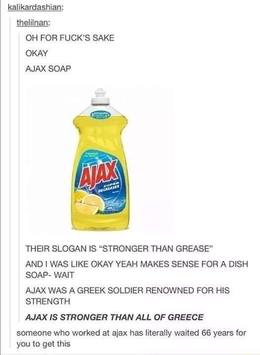 kalikardashian thelilnan OH FOR FUCKS SAKE OKAY AJAX SOAP THEIR SLOGAN IS STRONGER THAN GREASE AND WAS LIKE OKAY YEAH MAKES SENSE FOR A DISH SOAP WAIT AJAX WAS A GREEK SOLDIER RENOWNED FOR HIS STRENGTH AJAX IS STRONGER THAN ALL OF GREECE someone who worked at ajax has literally waited 66 years for you to get this