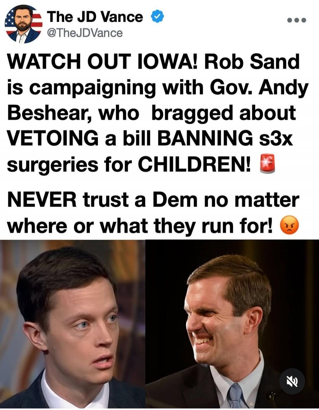 The JD Vance @TheJDVance WATCH OUT IOWA! Rob Sand is campaigning with Gov. Andy Beshear, who bragged about VETOING a bill BANNING s3x surgeries for CHILDREN! NEVER trust a Dem no matter where or what they run for!
