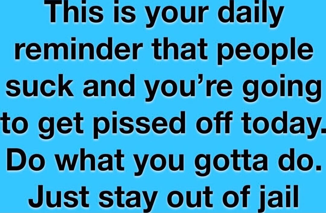 This is your daily reminder that people suck and you're going to get pissed off today. Do what you gotta do. Just stay out of jail