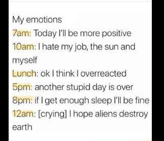 My emotions 7am Today Ill be more positive 10am hate my job the sun and myself Lunch ok think overreacted Spm another stupid day is over 8pm if get enough sleep Ill be fine 12am crying hope aliens destroy earth
