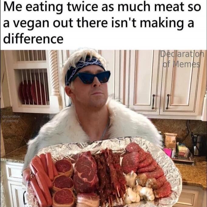 Me eating twice as much meat so a vegan out there isn't making a difference