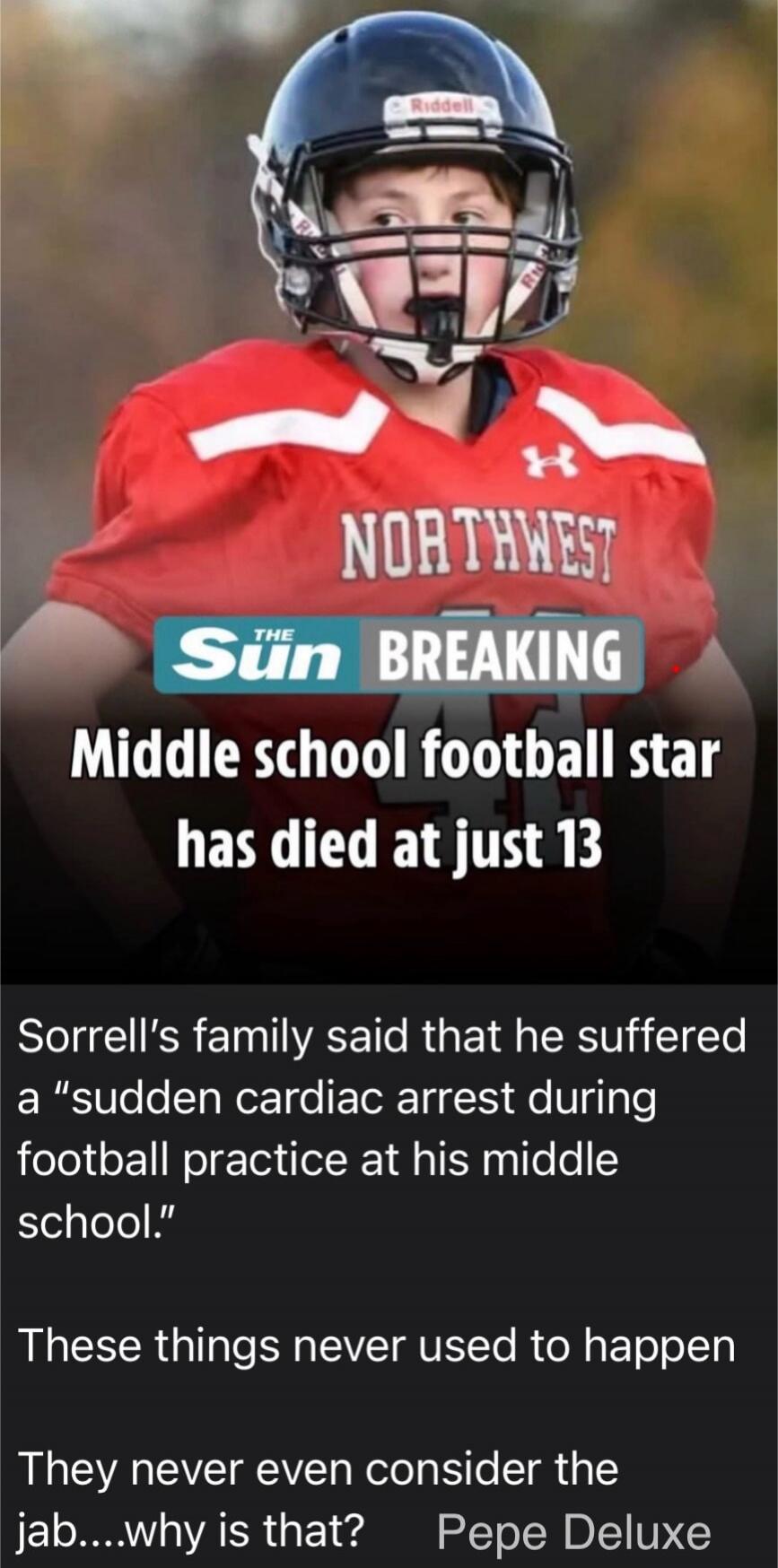 Riddell NORTHWEST THE Sun BREAKING Middle school football star has died at just 13 Sorrell's family said that he suffered a 'sudden cardiac arrest during football practice at his middle school.' These things never used to happen They never even consider the jab....why is that? Pepe Deluxe