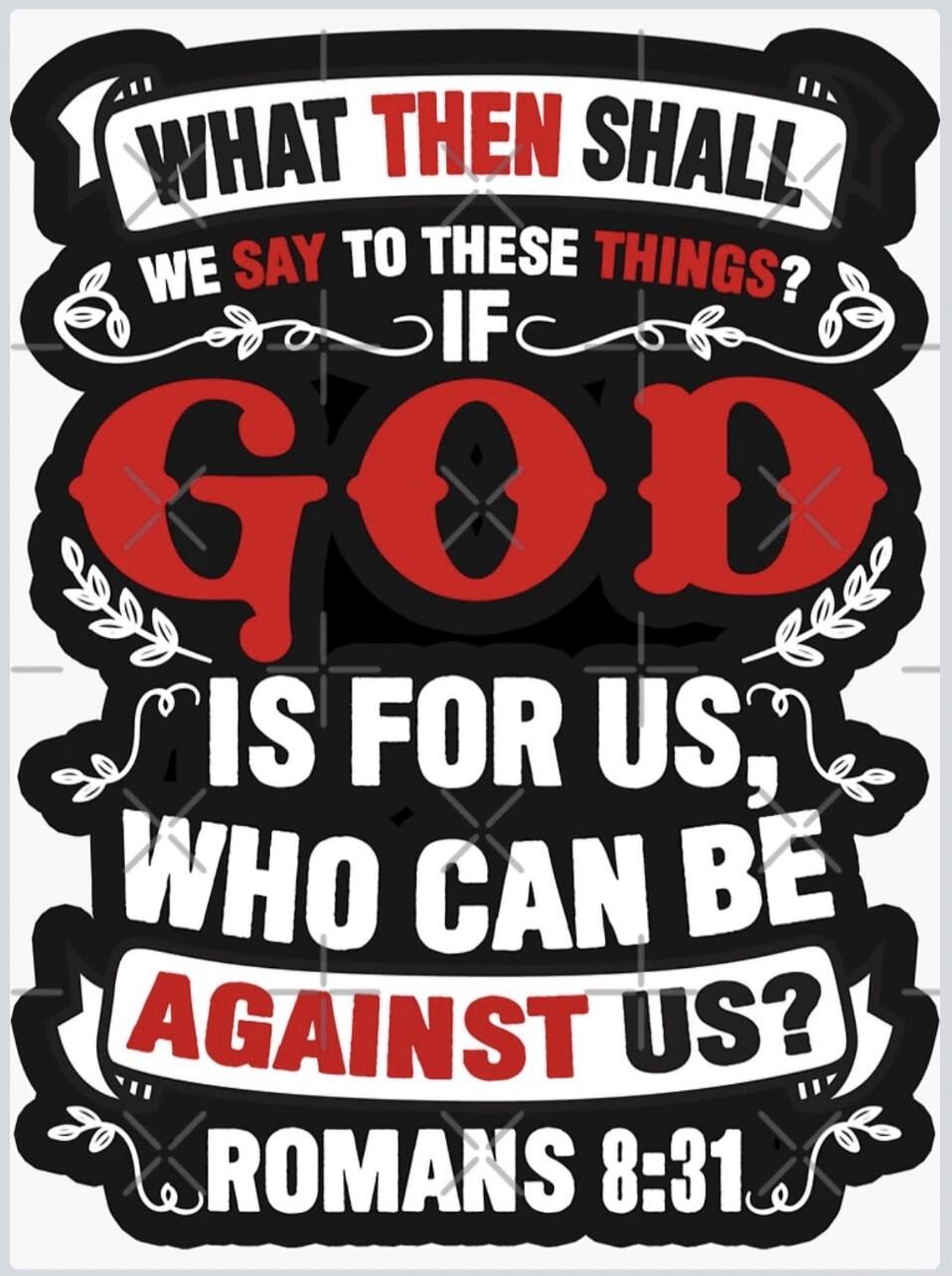 WHAT THEN SHALL WE SAY TO THESE THINGS? IF GOD IS FOR US, WHO CAN BE AGAINST US? ROMANS 8:31