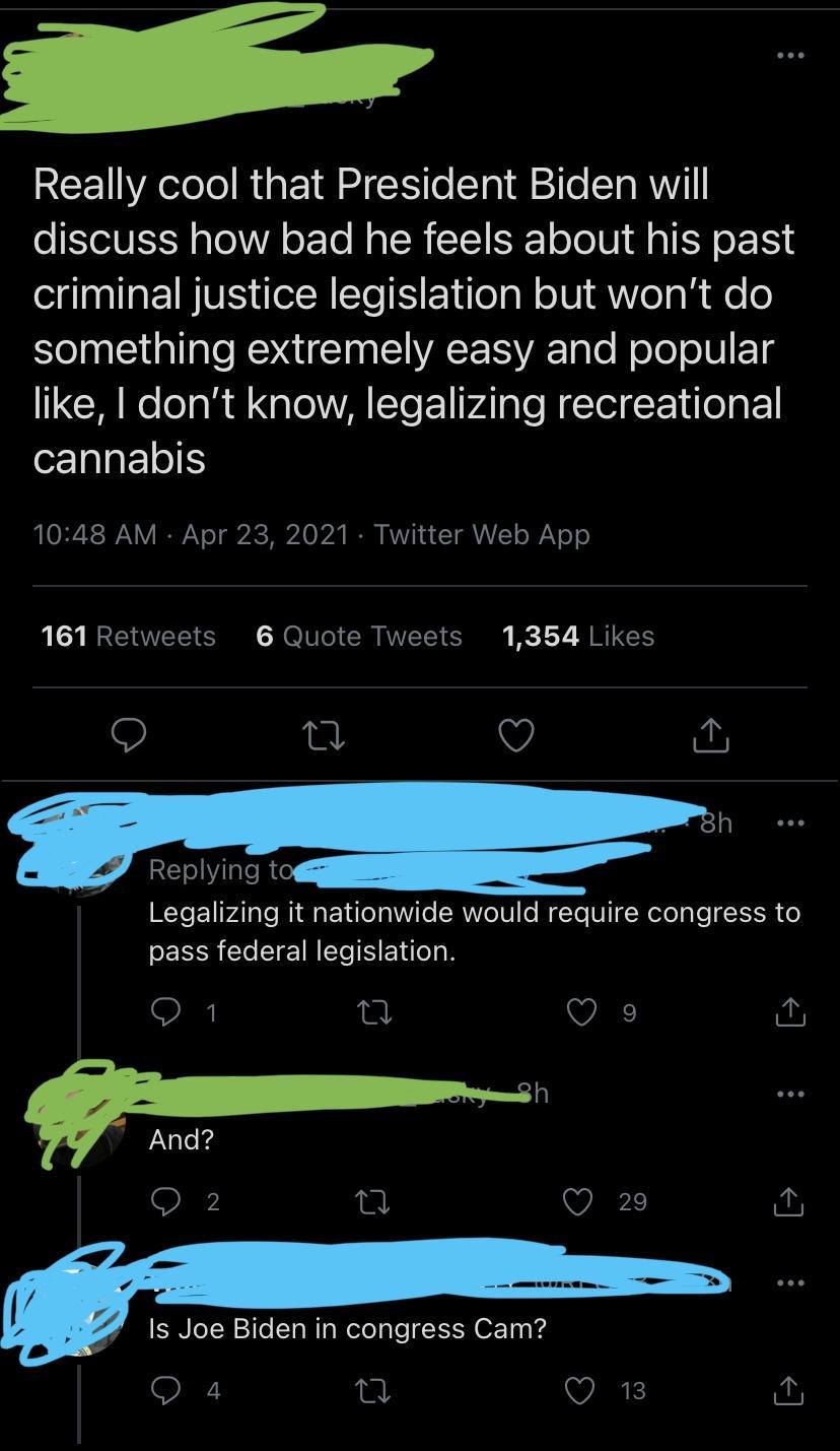 Really cool that President Biden will o YOIV EXY oA oo N g TN ST ST o Jo1U g o 1SN criminal justice legislation but wont do el STl RUCIN WALV Talo Nolo oV ETg like dont know legalizing recreational cannabis IO R V IRVo T givic e b2 R W1 a Y VAVZT o YT 161 Retweets 6 Quote Tweets 1354 Likes n Q 30 Replying t Legalizing it nationwide would require congress to pass federal legislation Is Joe Biden in