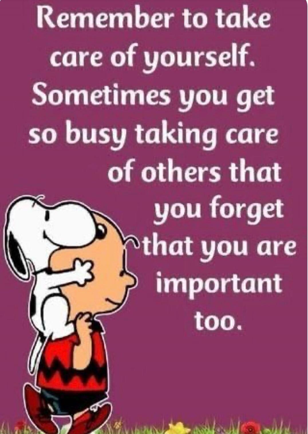 Remember to take care of yourself. Sometimes you get so busy taking care of others that you forget that you are important too.