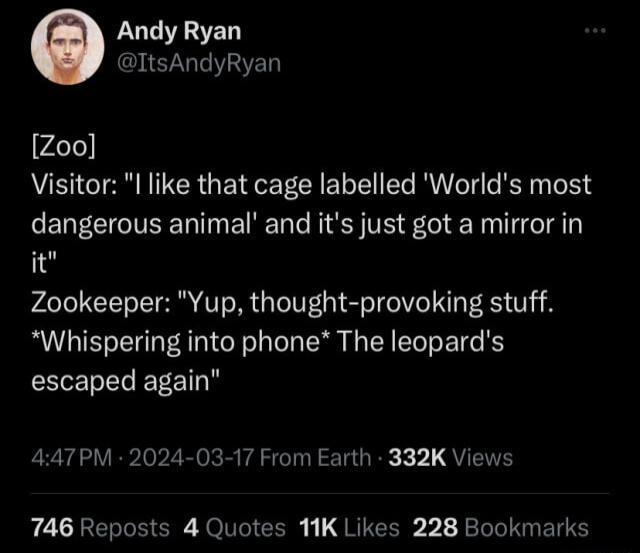 Andy Ryan ItsAndyRyan Zoo Visitor l like that cage labelled Worlds most dangerous animal and its just got a mirror in it Zookeeper Yup thought provoking stuff Whispering into phone The leopards EEIELELEEET 447PM 2024 03 17 From Earth 332K Views 746 Reposts 4 Quotes 11K Likes 228 Bookmarks