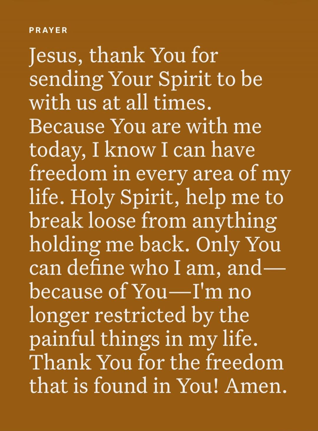 PRAYER. Jesus, thank You for sending Your Spirit to be with us at all times. Because You are with me today, I know I can have freedom in every area of my life. Holy Spirit, help me to break loose from anything holding me back. Only You can define who I am, and—because of You—I'm no longer restricted by the painful things in my life. Thank You for t