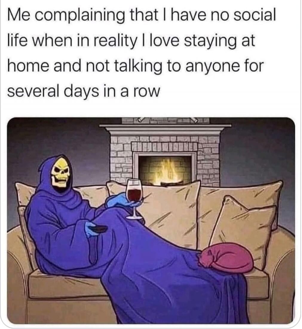Me complaining that I have no social life when in reality I love staying at home and not talking to anyone for several days in a row

[Image: Grim Reaper in a purple cloak lounging on a couch with a glass of wine, by a fireplace]