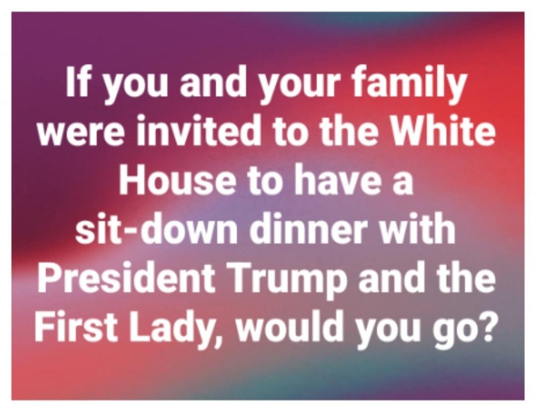 If you and your family were invited to the White House to have a sit-down dinner with President Trump and the First Lady, would you go?