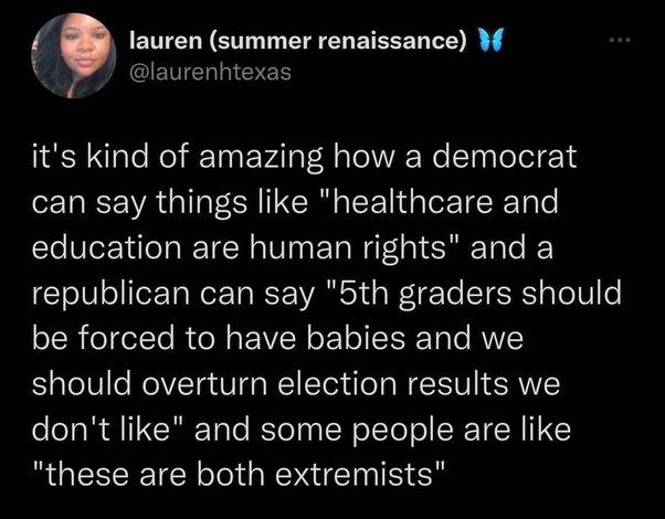 lauren summer renaissance W CEMENNEES its kind of amazing how a democrat can say things like healthcare and education are human rights and a republican can say 5th graders should be forced to have babies and we should overturn election results we eeTaR Q11 CRTale KleTy IR o TTe ol ST R these are both extremists