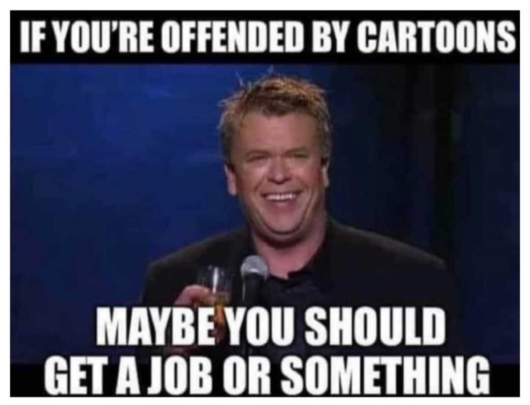 IF YOU'RE OFFENDED BY CARTOONS MAYBE YOU SHOULD GET A JOB OR SOMETHING