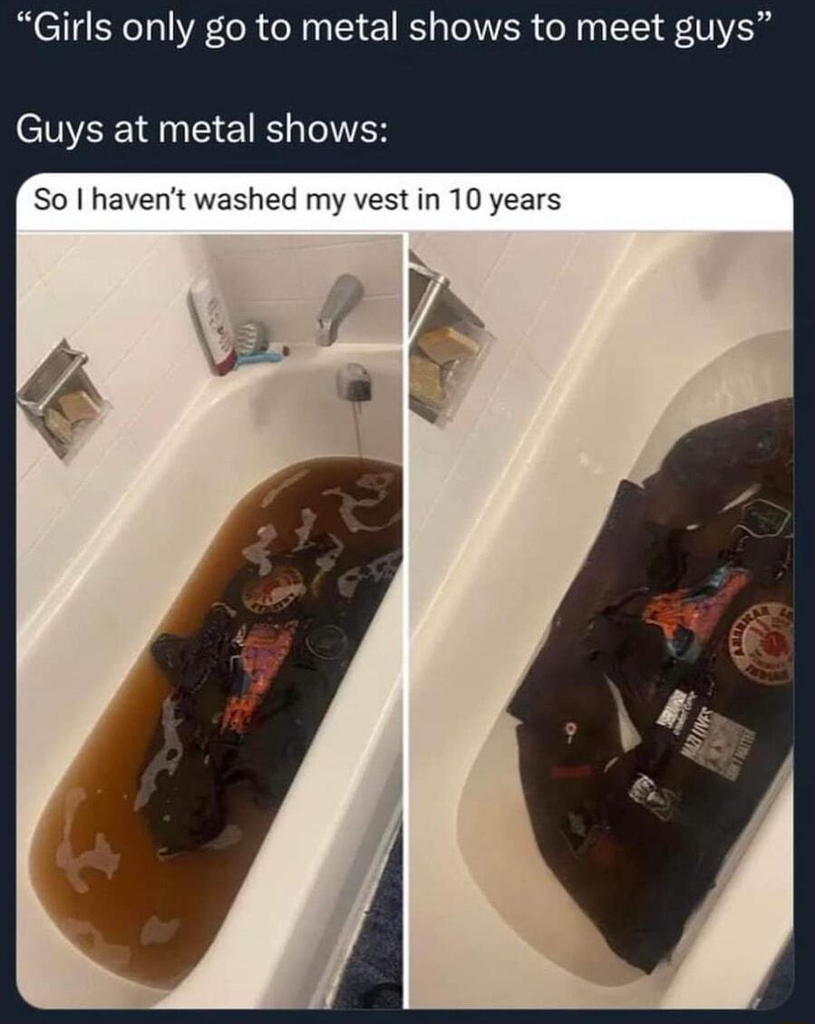 Girls only go to metal shows to meet guys Guys at metal shows So havent washed my vest in 10 years