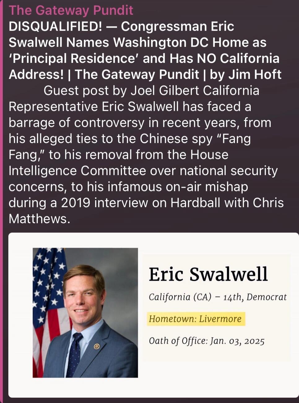 The Gateway Pundit DISQUALIFIED! — Congresswoman Eric Swalwell Names Washington DC Home as 'Principal Residence' and Has NO California Address! | The Gateway Pundit | Jim Hoft Guest post by Joel Gilbert California Representative Eric Swalwell has faced a barrage of controversy in recent years, from his alleged ties to the Chinese spy 'Fang Fang,' t