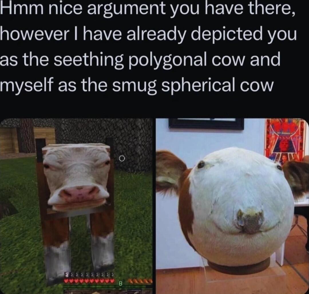 Hmm nice argument you have there however have already depicted you as the seething polygonal cow and myself as the smug spherical cow