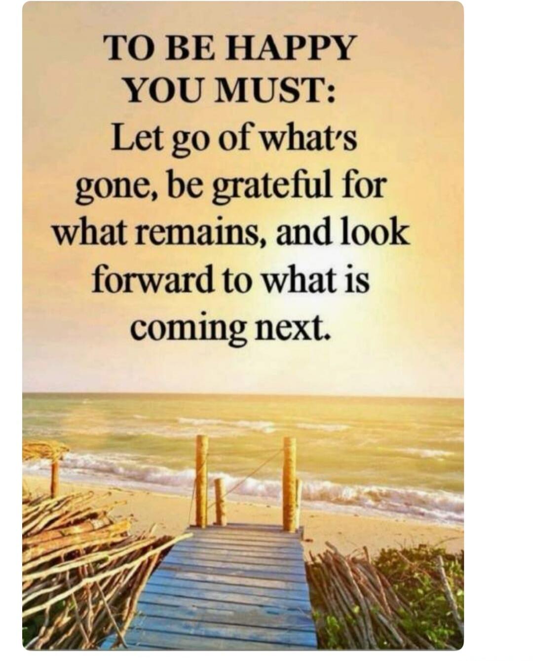 TO BE HAPPY YOU MUST: Let go of what's gone, be grateful for what remains, and look forward to what is coming next.