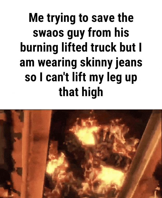 Me trying to save the swaos guy from his burning lifted truck but I am wearing skinny jeans so cant lift my leg up that high