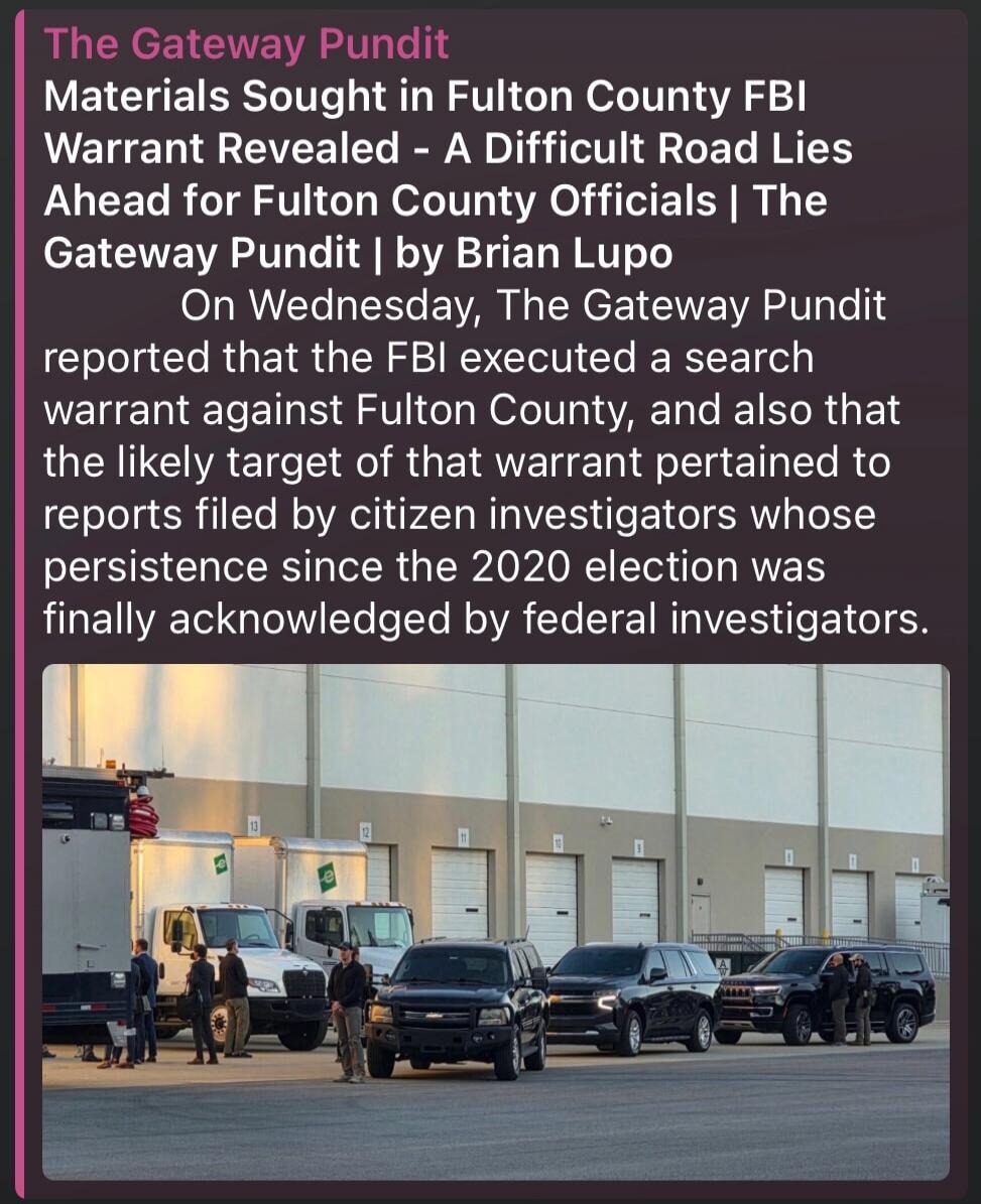 The Gateway Pundit Materials Sought in Fulton County FBI Warrant Revealed - A Difficult Road Lies Ahead for Fulton County Officials | The Gateway Pundit | by Brian Lupo On Wednesday, The Gateway Pundit reported that the FBI executed a search warrant against Fulton County, and also that the likely target of that warrant pertained to reports filed by